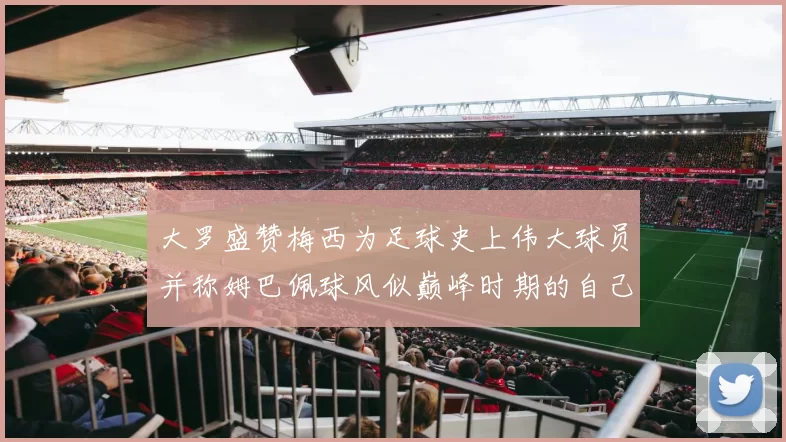 大罗盛赞梅西为足球史上伟大球员并称姆巴佩球风似巅峰时期的自己