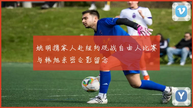 姚明携家人赴纽约观战自由人比赛与韩旭亲密合影留念