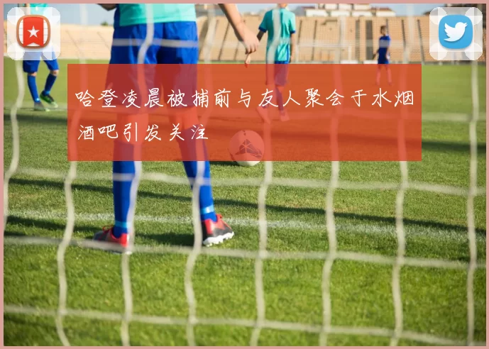 哈登凌晨被捕前与友人聚会于水烟酒吧引发关注