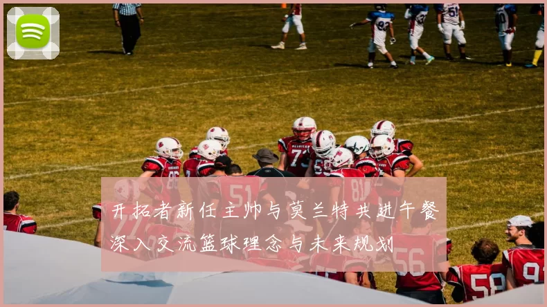开拓者新任主帅与莫兰特共进午餐深入交流篮球理念与未来规划