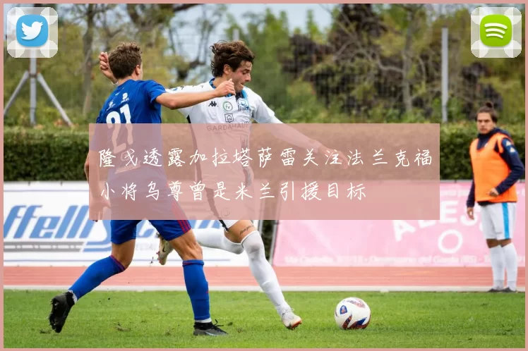 隆戈透露加拉塔萨雷关注法兰克福小将乌尊曾是米兰引援目标