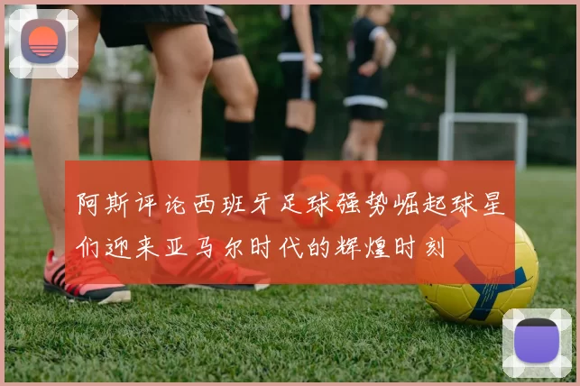 阿斯评论西班牙足球强势崛起球星们迎来亚马尔时代的辉煌时刻