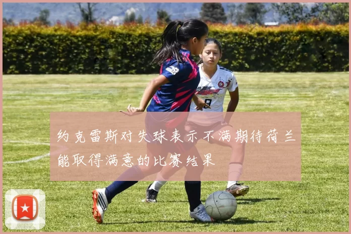 约克雷斯对失球表示不满期待荷兰能取得满意的比赛结果